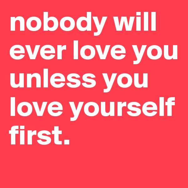 nobody will ever love you unless you love yourself first.