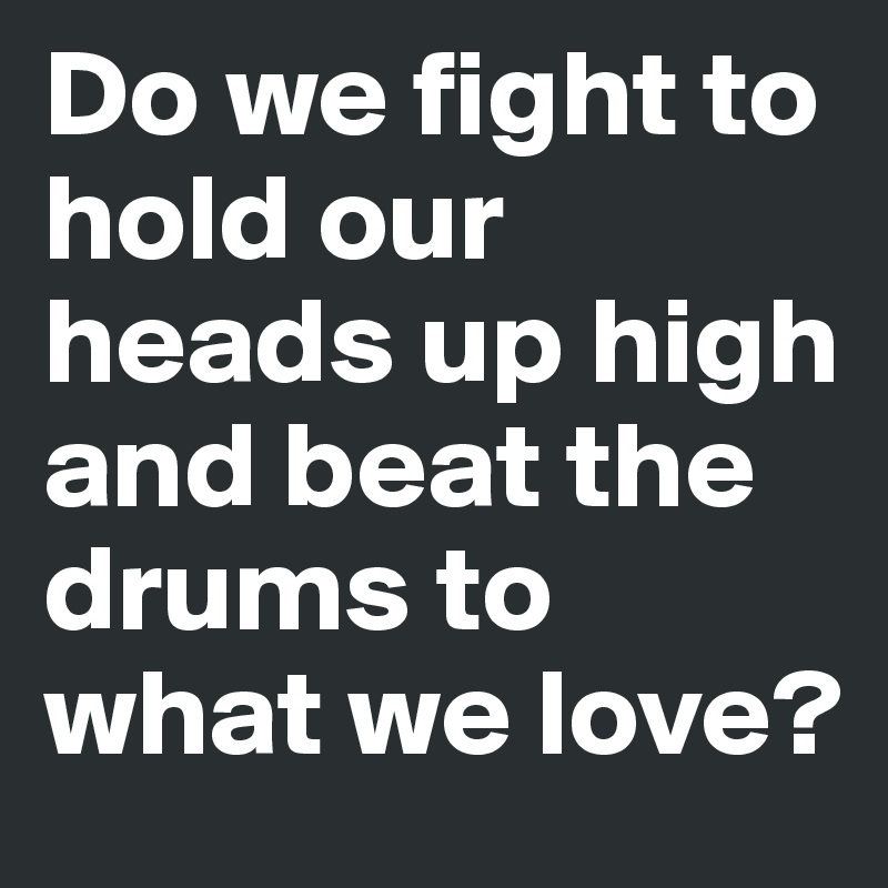 Do we fight to hold our heads up high and beat the drums to what we love?