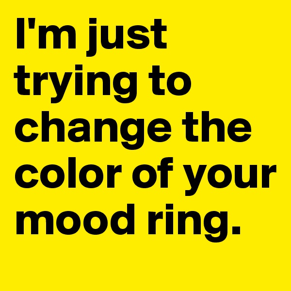I'm just trying to change the color of your mood ring. 