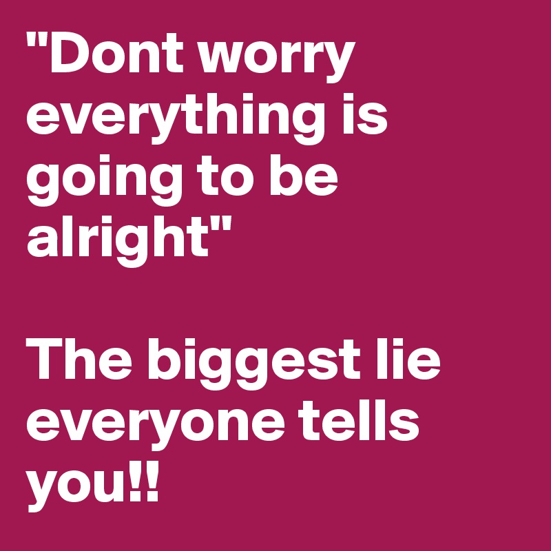 "Dont worry everything is going to be alright"

The biggest lie everyone tells you!!