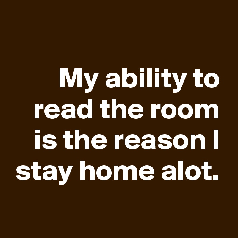 
My ability to read the room is the reason I stay home alot.

