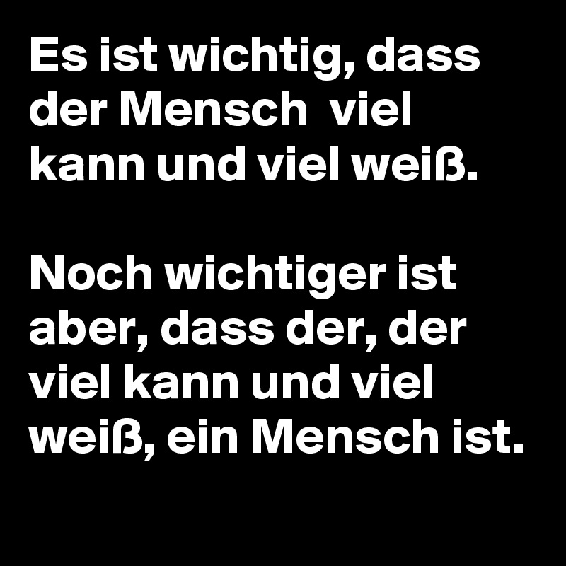Es ist wichtig, dass der Mensch  viel kann und viel weiß. 
 
Noch wichtiger ist aber, dass der, der viel kann und viel weiß, ein Mensch ist.  
