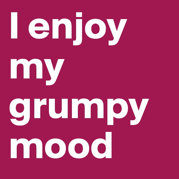 I enjoy my grumpy mood