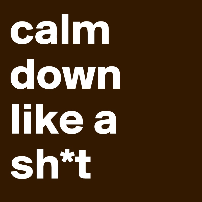 calm down like a sh*t