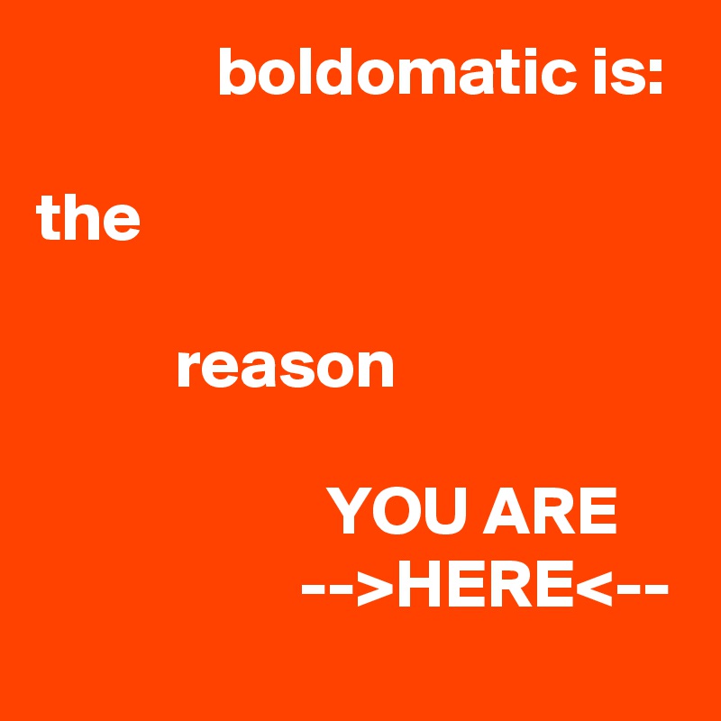              boldomatic is:

the 

          reason

                     YOU ARE                        -->HERE<--