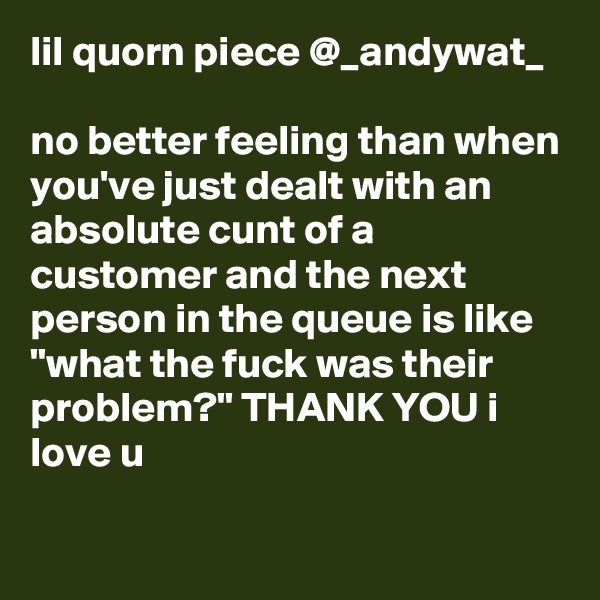 lil quorn piece @_andywat_

no better feeling than when you've just dealt with an absolute cunt of a customer and the next person in the queue is like "what the fuck was their problem?" THANK YOU i love u

