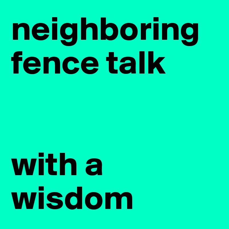neighboring fence talk


with a
wisdom