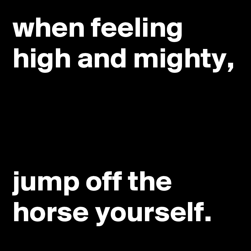 when feeling high and mighty,



jump off the horse yourself.