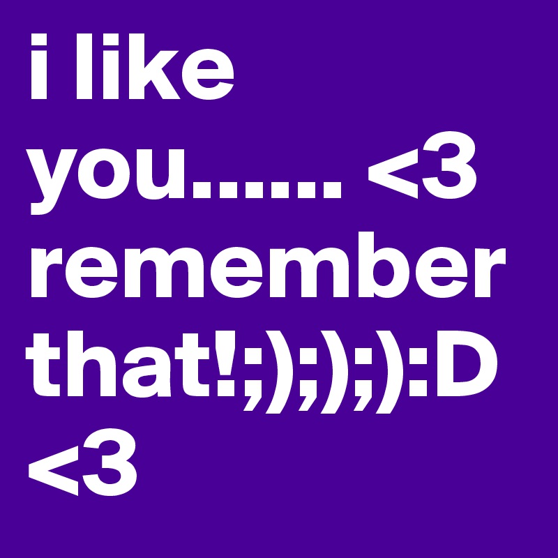 i like you...... <3 remember that!;););):D<3