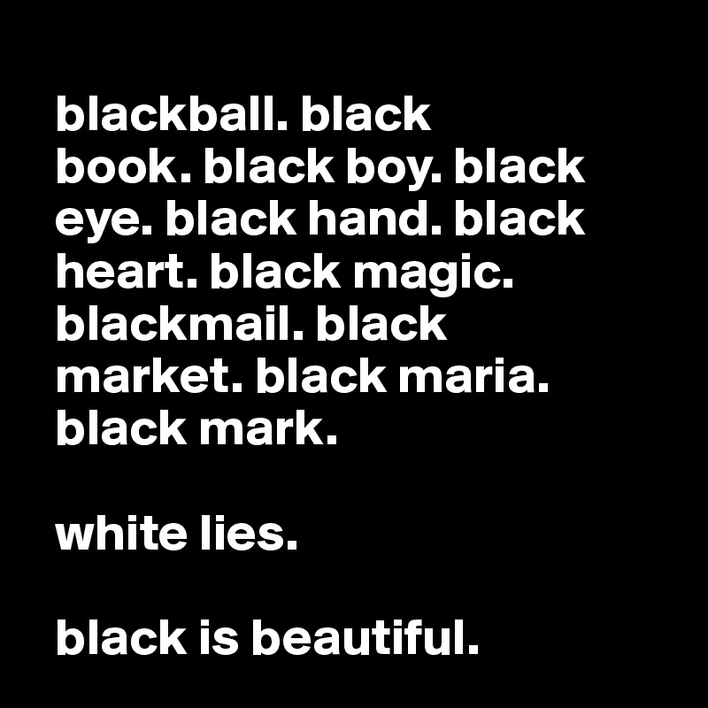 
  blackball. black 
  book. black boy. black 
  eye. black hand. black
  heart. black magic.
  blackmail. black
  market. black maria.
  black mark.

  white lies.

  black is beautiful.