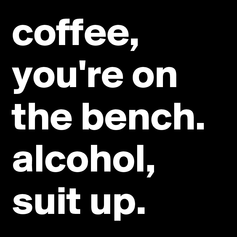 coffee, you're on the bench. alcohol, 
suit up.