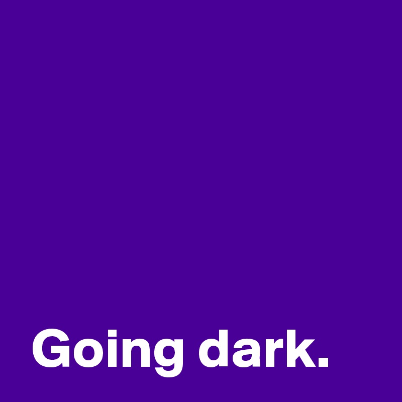 




 Going dark.