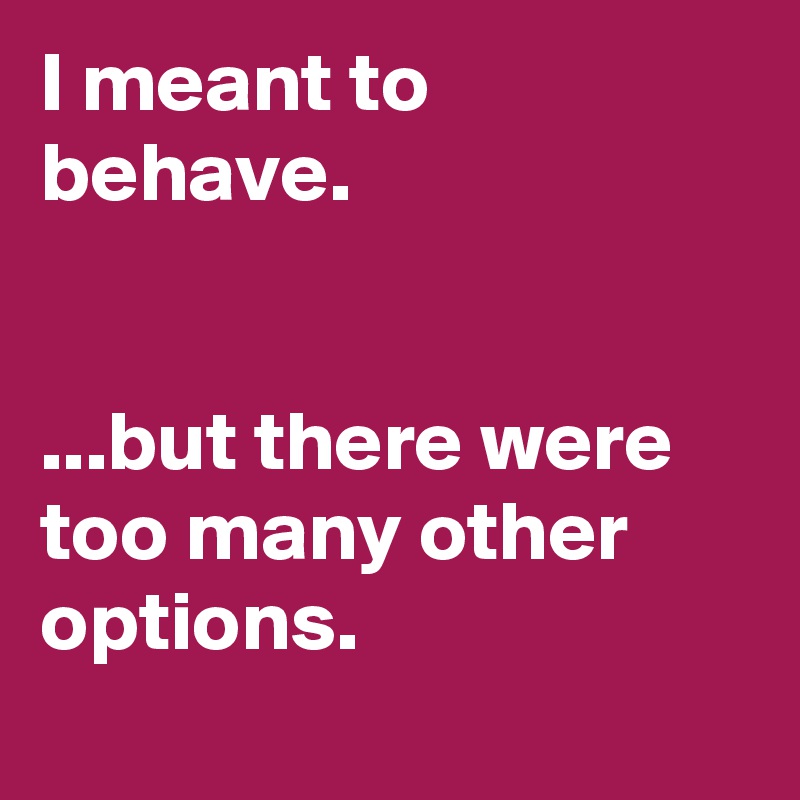 I meant to behave.


...but there were too many other options.
