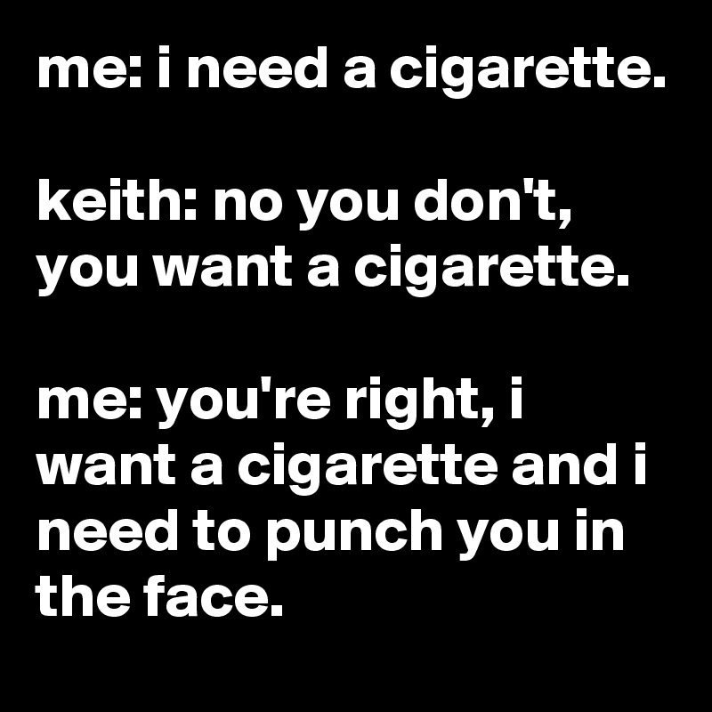 me: i need a cigarette.

keith: no you don't, you want a cigarette.

me: you're right, i want a cigarette and i need to punch you in the face.