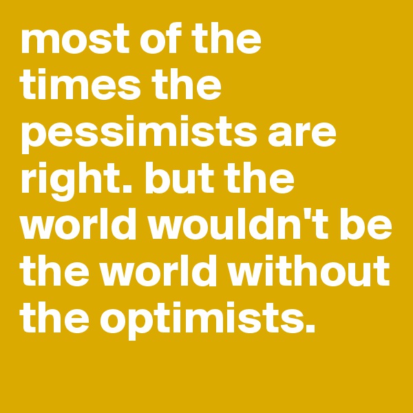 most of the times the pessimists are right. but the world wouldn't be the world without the optimists.