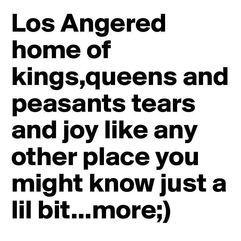 Los Angered home of kings,queens and peasants tears and joy like any other place you might know just a lil bit...more;)