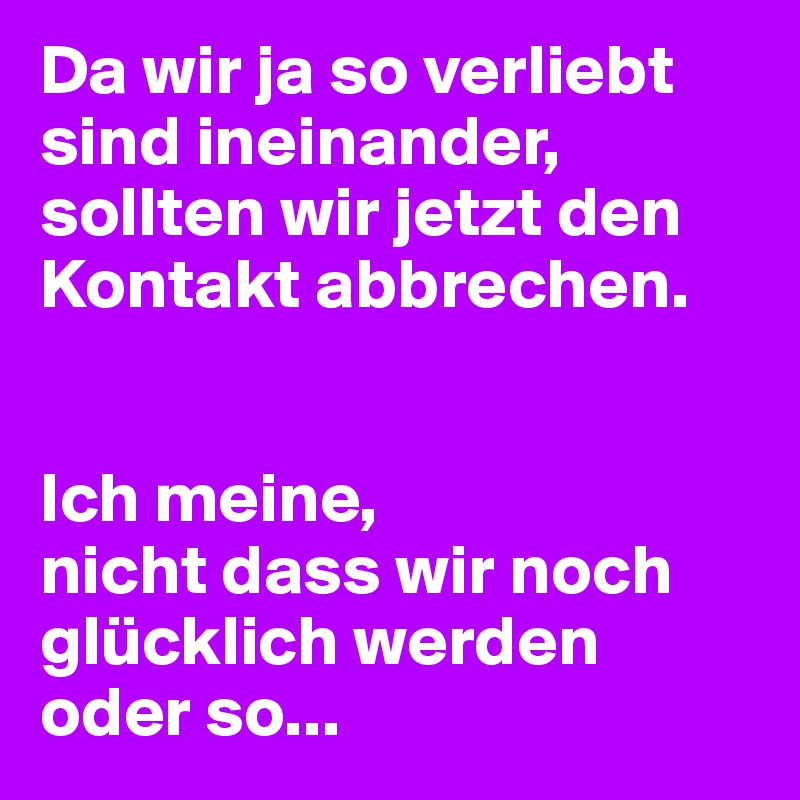 Da wir ja so verliebt sind ineinander, sollten wir jetzt den Kontakt abbrechen.


Ich meine,
nicht dass wir noch glücklich werden oder so...