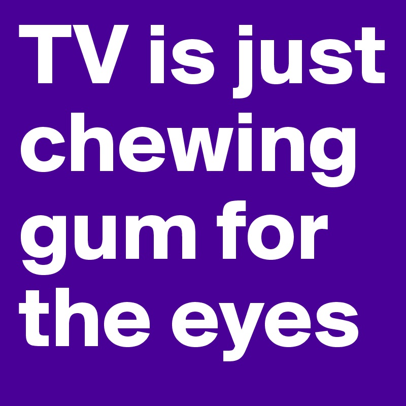 TV is just chewing gum for the eyes