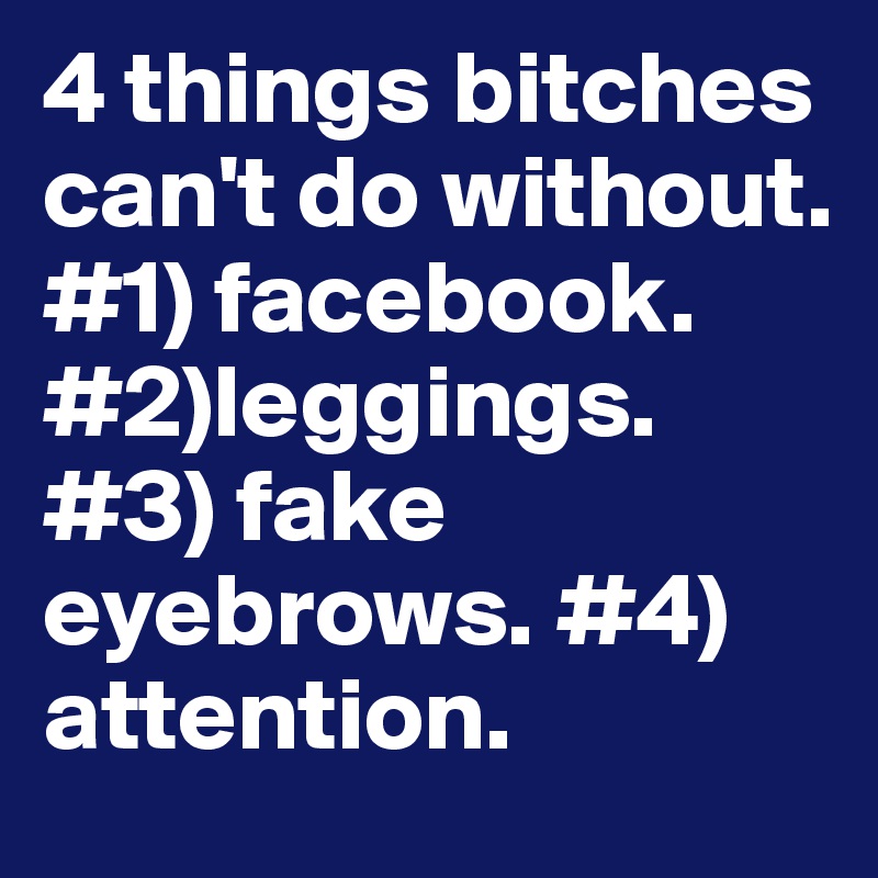 4 things bitches can't do without. #1) facebook. #2)leggings. #3) fake eyebrows. #4) attention.