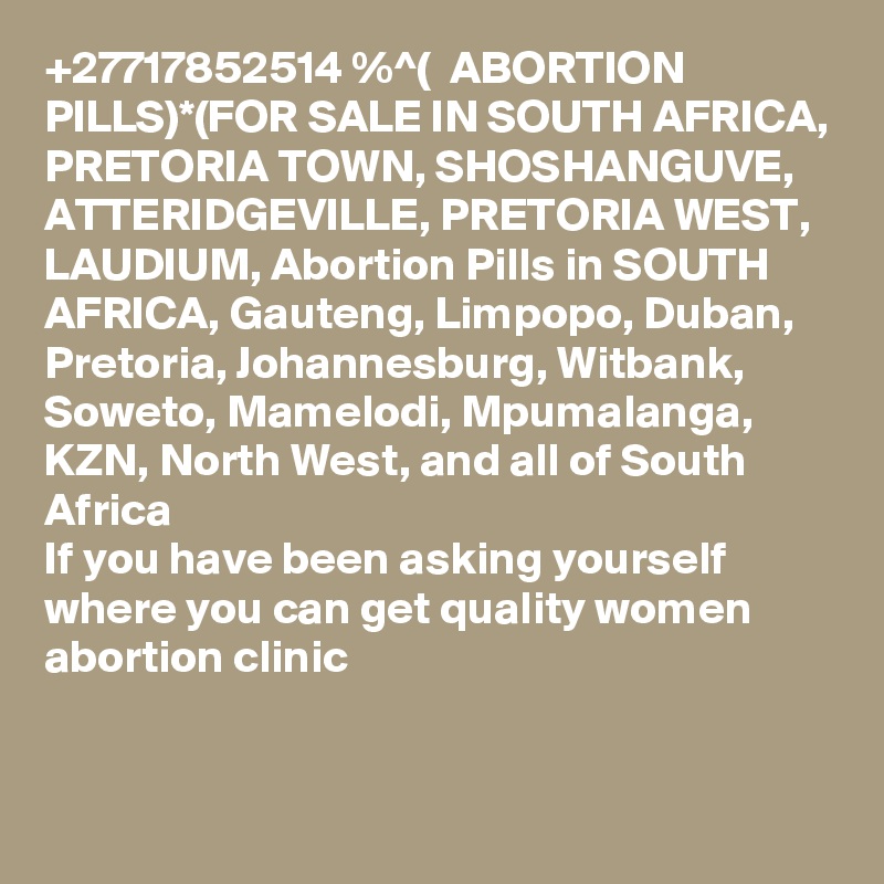 +27717852514 %^(  ABORTION PILLS)*(FOR SALE IN SOUTH AFRICA, PRETORIA TOWN, SHOSHANGUVE, ATTERIDGEVILLE, PRETORIA WEST, LAUDIUM, Abortion Pills in SOUTH AFRICA, Gauteng, Limpopo, Duban, Pretoria, Johannesburg, Witbank, Soweto, Mamelodi, Mpumalanga, KZN, North West, and all of South Africa
If you have been asking yourself where you can get quality women abortion clinic 

