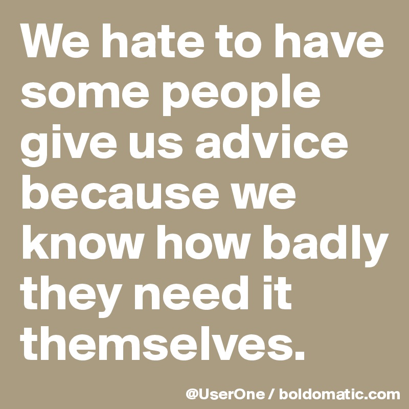 We hate to have some people give us advice because we know how badly they need it themselves.