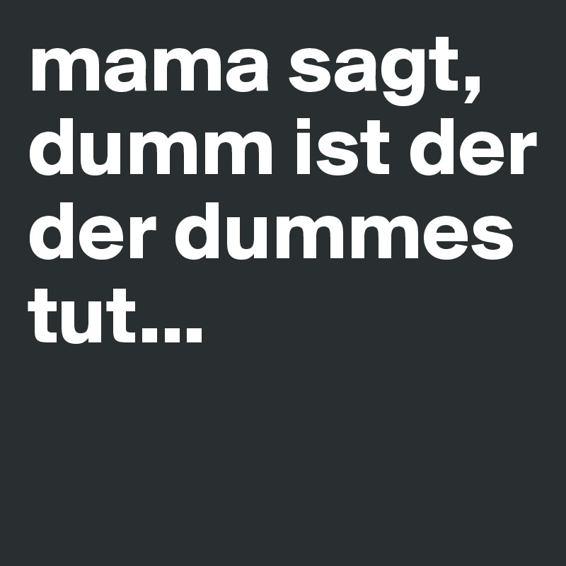 mama sagt, dumm ist der der dummes tut...
