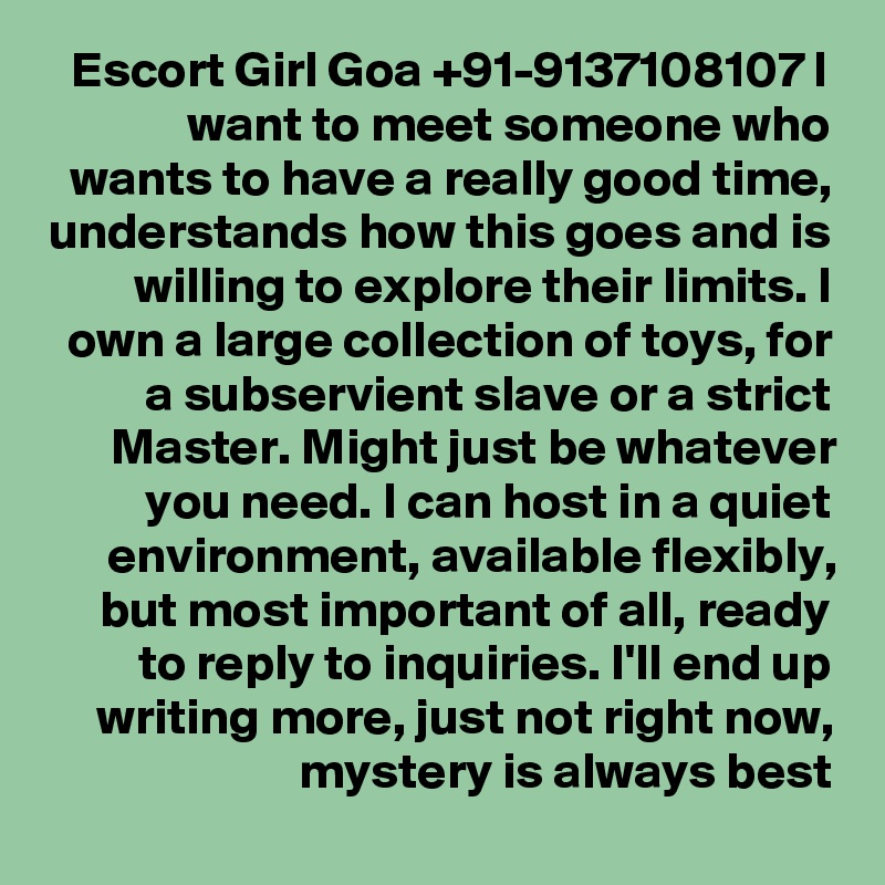Escort Girl Goa +91-9137108107 I want to meet someone who wants to have a really good time, understands how this goes and is willing to explore their limits. I own a large collection of toys, for a subservient slave or a strict Master. Might just be whatever you need. I can host in a quiet environment, available flexibly, but most important of all, ready to reply to inquiries. I'll end up writing more, just not right now, mystery is always best