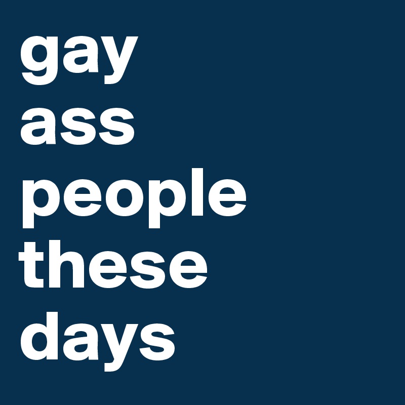 gay 
ass
people 
these 
days
