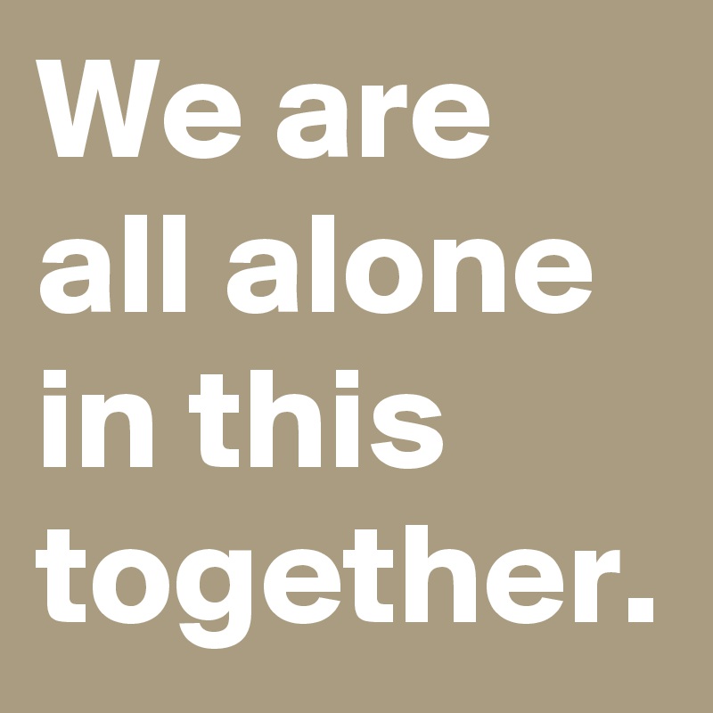 We are all alone in this together.