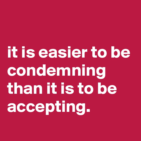 

it is easier to be condemning than it is to be accepting.
