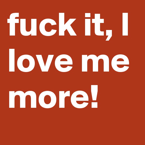 fuck it, I love me more!