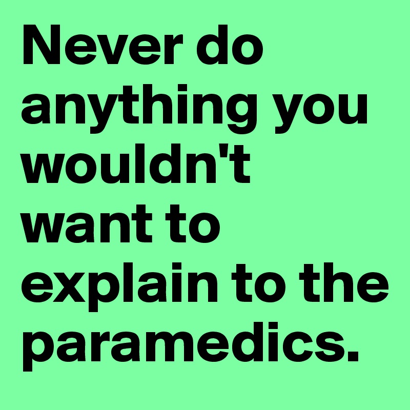 Never do anything you wouldn't want to explain to the paramedics. 