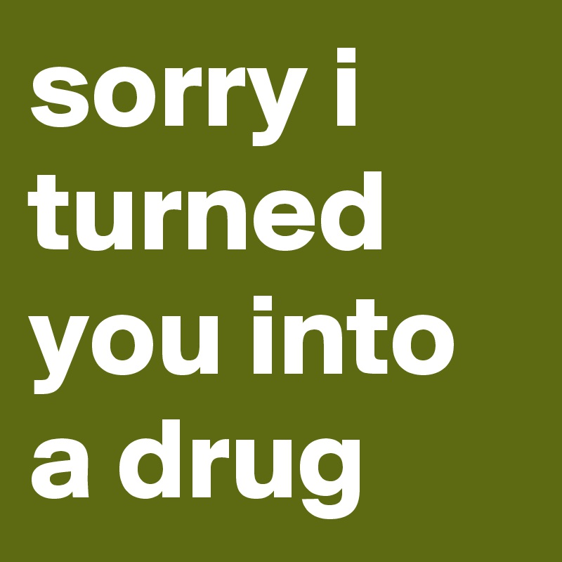 sorry i turned you into a drug