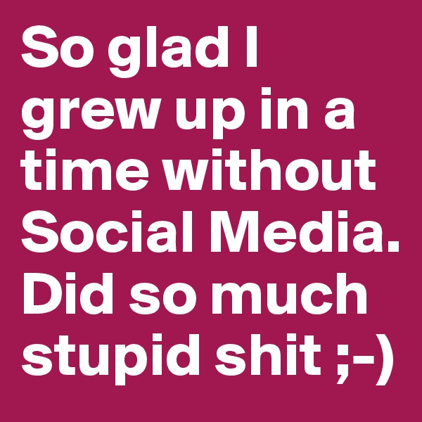 So glad I grew up in a time without Social Media.
Did so much stupid shit ;-)