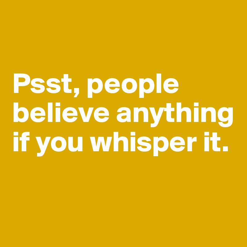 

Psst, people believe anything if you whisper it.

