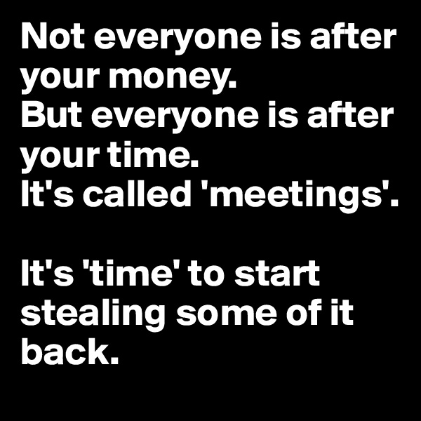 Not everyone is after your money.
But everyone is after your time.
It's called 'meetings'.

It's 'time' to start stealing some of it back.
