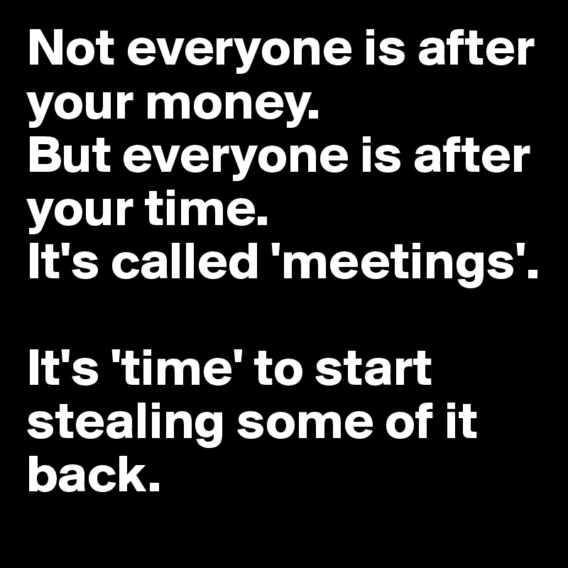 Not everyone is after your money.
But everyone is after your time.
It's called 'meetings'.

It's 'time' to start stealing some of it back.