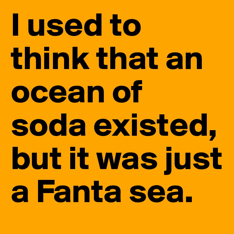 I used to think that an ocean of soda existed, 
but it was just a Fanta sea.