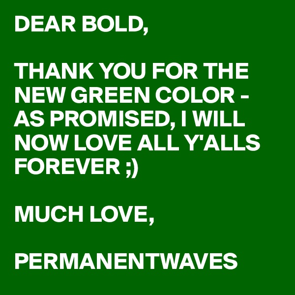 DEAR BOLD,

THANK YOU FOR THE NEW GREEN COLOR - AS PROMISED, I WILL NOW LOVE ALL Y'ALLS FOREVER ;)

MUCH LOVE,

PERMANENTWAVES