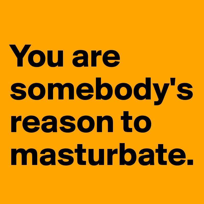 
You are somebody's reason to masturbate.