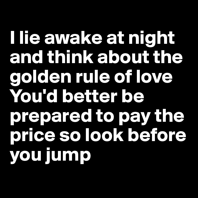 
I lie awake at night and think about the golden rule of love 
You'd better be prepared to pay the price so look before you jump 
