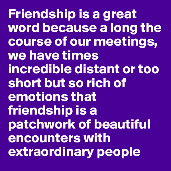 Friendship is a great word because a long the course of our meetings, we have times incredible distant or too short but so rich of emotions that friendship is a patchwork of beautiful encounters with extraordinary people