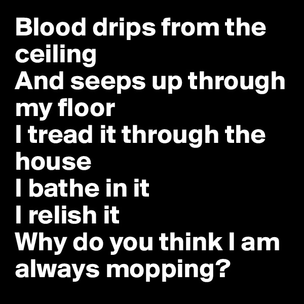 Blood drips from the ceiling
And seeps up through my floor
I tread it through the house
I bathe in it
I relish it
Why do you think I am always mopping?