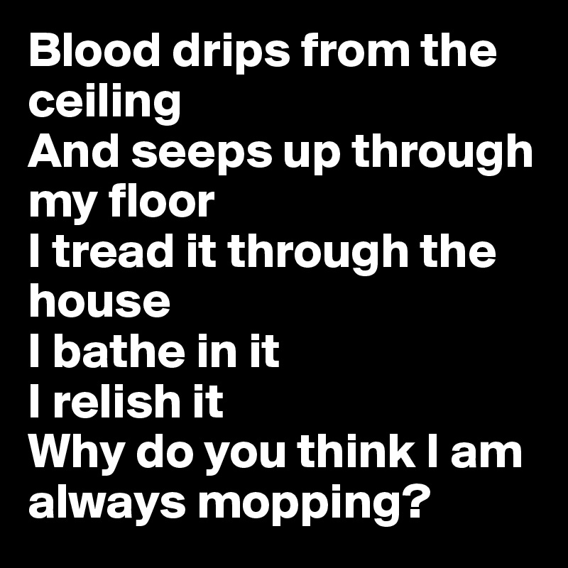 Blood drips from the ceiling
And seeps up through my floor
I tread it through the house
I bathe in it
I relish it
Why do you think I am always mopping?