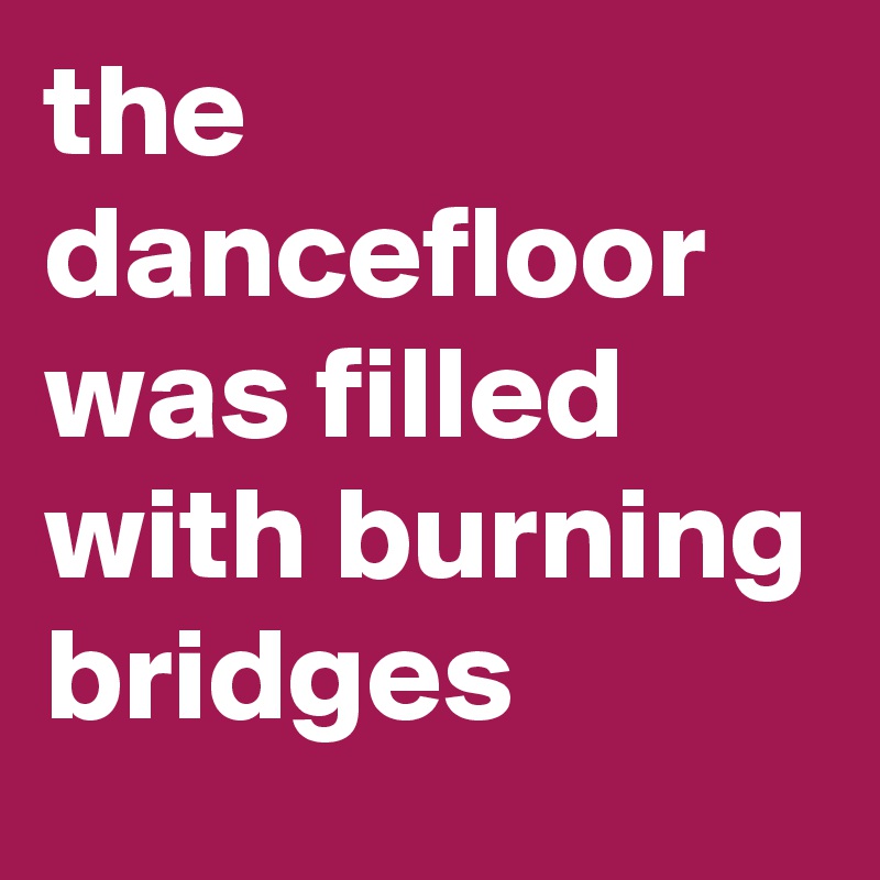 the dancefloor was filled with burning bridges