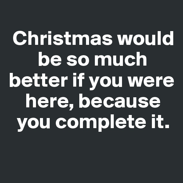 
 Christmas would   
       be so much  better if you were 
    here, because   
  you complete it. 

