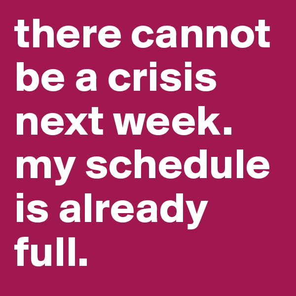 there cannot be a crisis next week. my schedule is already full.