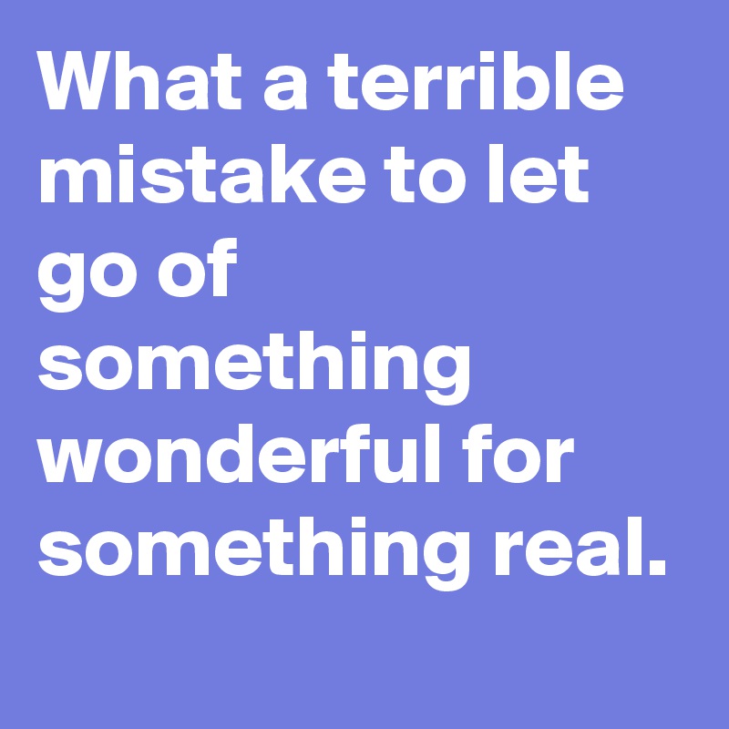 What a terrible mistake to let go of something wonderful for something real.