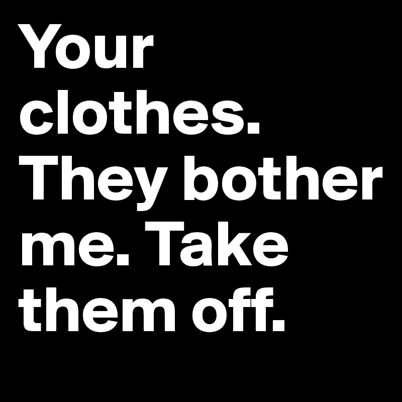 Your clothes. They bother me. Take them off.
