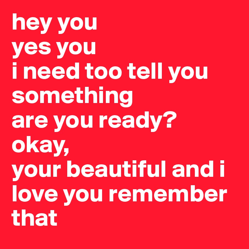 hey you 
yes you 
i need too tell you something 
are you ready?
okay,
your beautiful and i love you remember that 